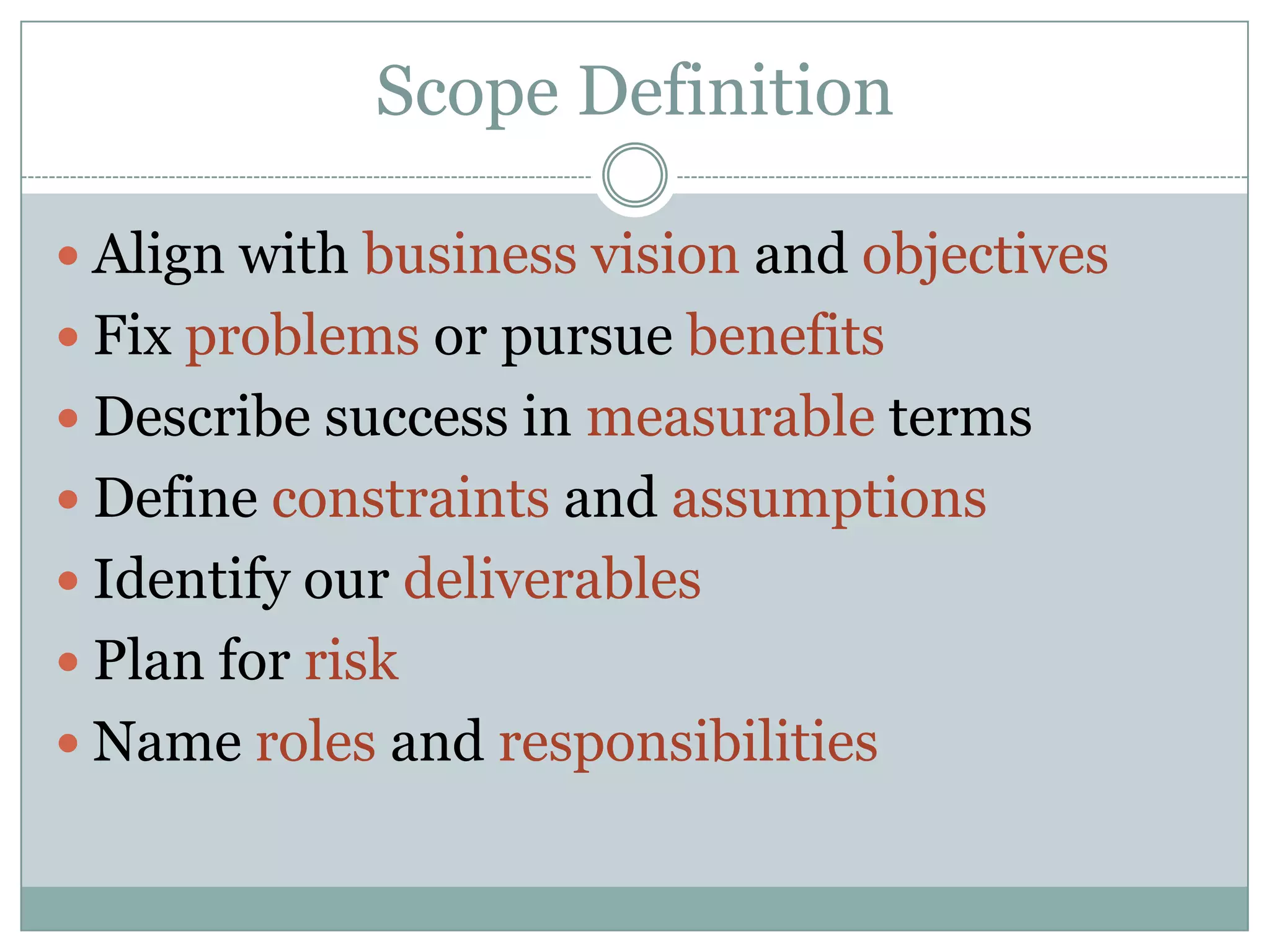 Scope Definition

 Align with business vision and objectives
 Fix problems or pursue benefits
 Describe success in measurable terms
 Define constraints and assumptions
 Identify our deliverables
 Plan for risk
 Name roles and responsibilities
 