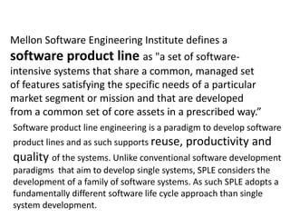 Mellon Software Engineering Institute defines a
software product line as "a set of software-
intensive systems that share a common, managed set
of features satisfying the specific needs of a particular
market segment or mission and that are developed
from a common set of core assets in a prescribed way.”
Software product line engineering is a paradigm to develop software
product lines and as such supports reuse, productivity and
quality of the systems. Unlike conventional software development
paradigms that aim to develop single systems, SPLE considers the
development of a family of software systems. As such SPLE adopts a
fundamentally different software life cycle approach than single
system development.
 