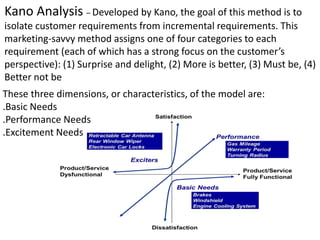 Kano Analysis – Developed by Kano, the goal of this method is to
isolate customer requirements from incremental requirements. This
marketing-savvy method assigns one of four categories to each
requirement (each of which has a strong focus on the customer’s
perspective): (1) Surprise and delight, (2) More is better, (3) Must be, (4)
Better not be
These three dimensions, or characteristics, of the model are:
.Basic Needs
.Performance Needs
.Excitement Needs
 