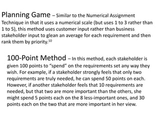 Planning Game – Similar to the Numerical Assignment
Technique in that it uses a numerical scale (but uses 1 to 3 rather than
1 to 5), this method uses customer input rather than business
stakeholder input to glean an average for each requirement and then
rank them by priority.10
100-Point Method – In this method, each stakeholder is
given 100 points to “spend” on the requirements set any way they
wish. For example, if a stakeholder strongly feels that only two
requirements are truly needed, he can spend 50 points on each.
However, if another stakeholder feels that 10 requirements are
needed, but that two are more important than the others, she
might spend 5 points each on the 8 less-important ones, and 30
points each on the two that are more important in her view.
 