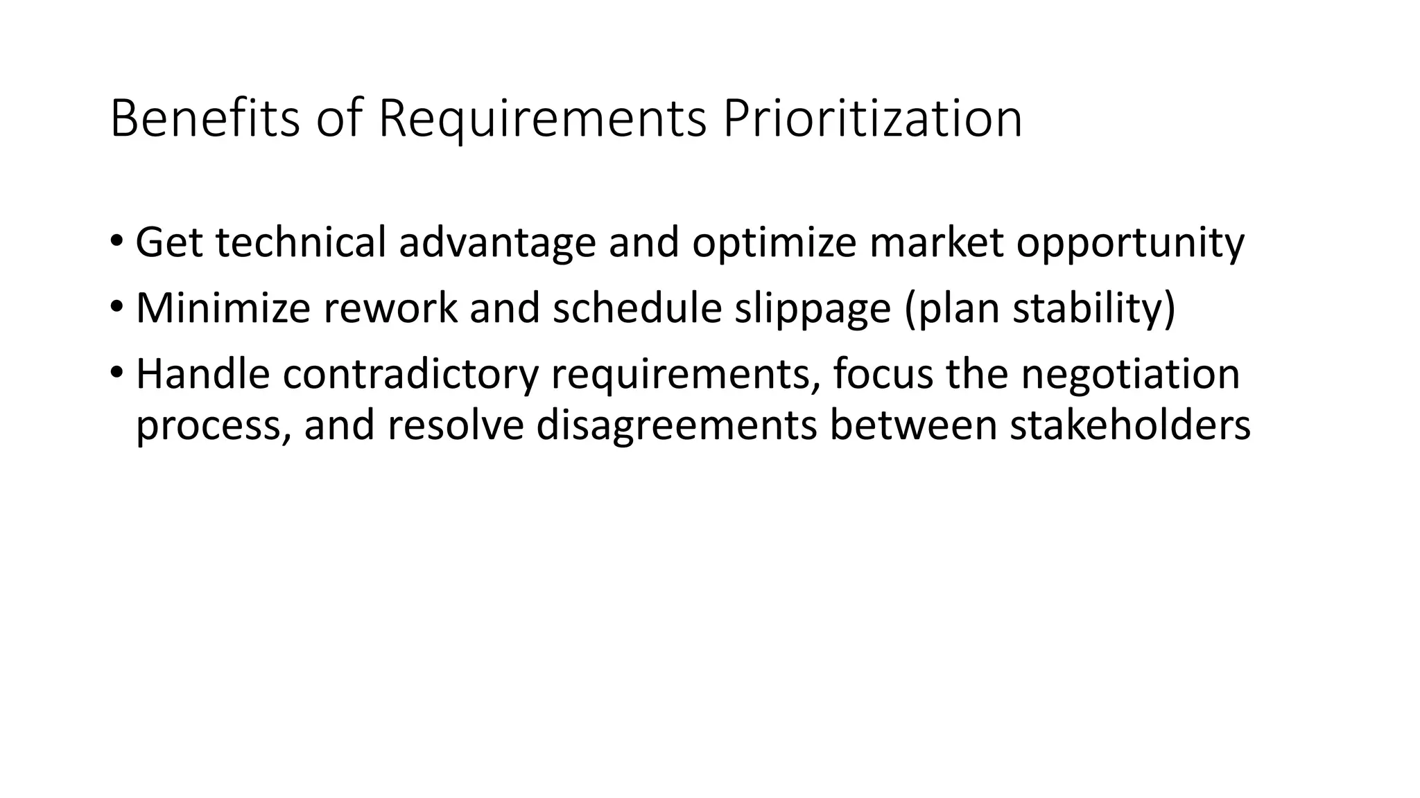 11
Benefits of Requirements Prioritization
• Get technical advantage and optimize market opportunity
• Minimize rework and schedule slippage (plan stability)
• Handle contradictory requirements, focus the negotiation
process, and resolve disagreements between stakeholders
 