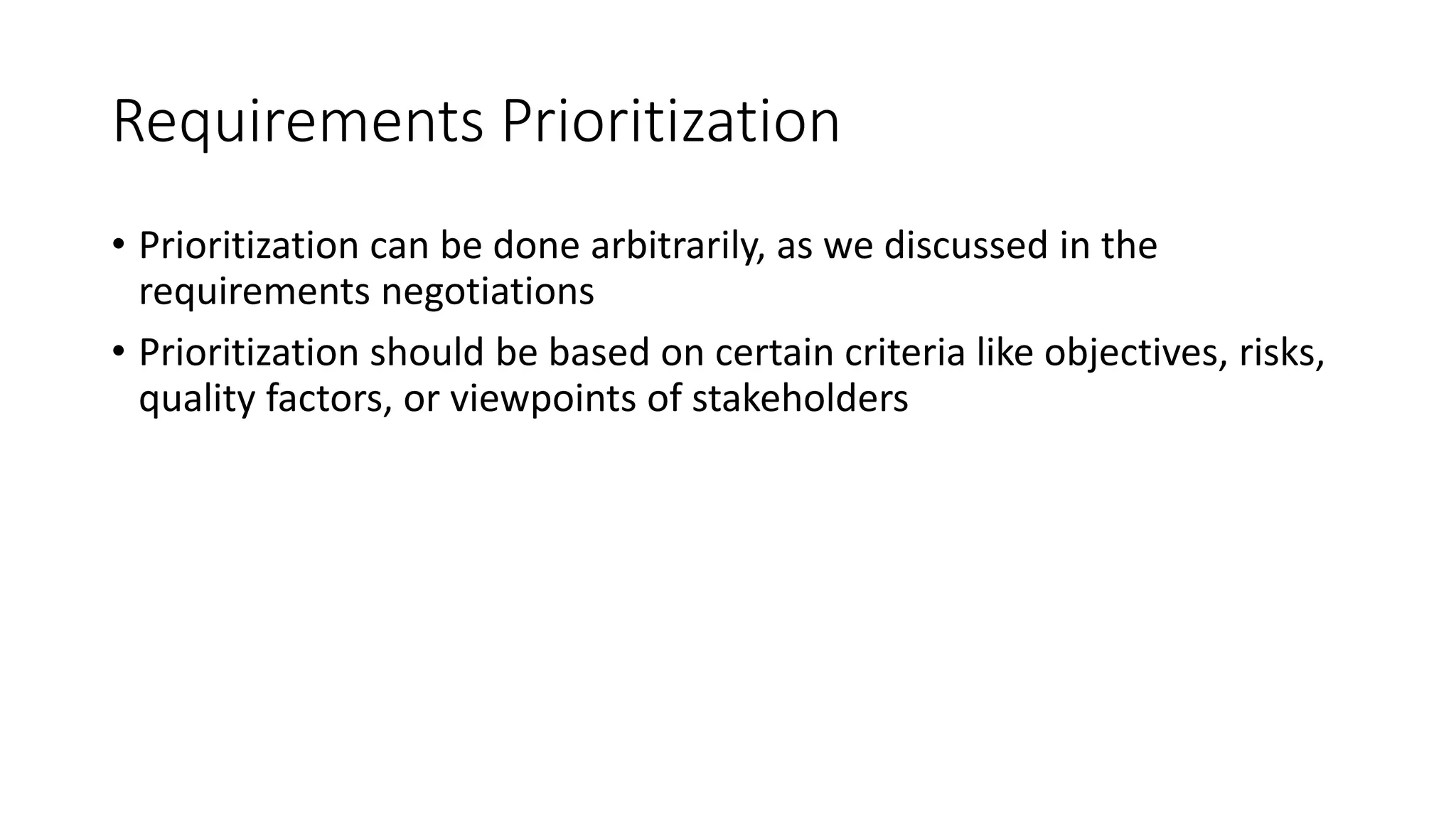 13
Requirements Prioritization
• Prioritization can be done arbitrarily, as we discussed in the
requirements negotiations
• Prioritization should be based on certain criteria like objectives, risks,
quality factors, or viewpoints of stakeholders
 
