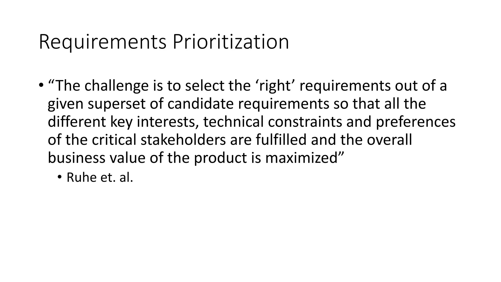 14
Requirements Prioritization
• “The challenge is to select the ‘right’ requirements out of a
given superset of candidate requirements so that all the
different key interests, technical constraints and preferences
of the critical stakeholders are fulfilled and the overall
business value of the product is maximized”
• Ruhe et. al.
 