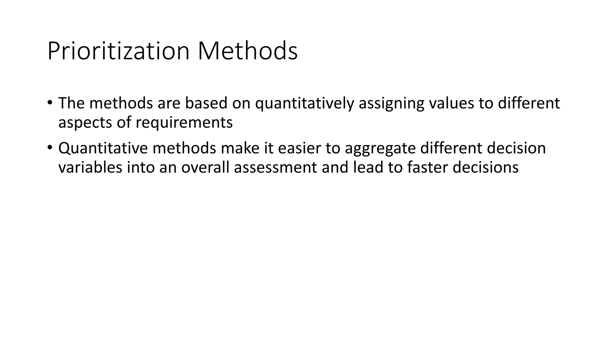 16
Prioritization Methods
• The methods are based on quantitatively assigning values to different
aspects of requirements
• Quantitative methods make it easier to aggregate different decision
variables into an overall assessment and lead to faster decisions
 