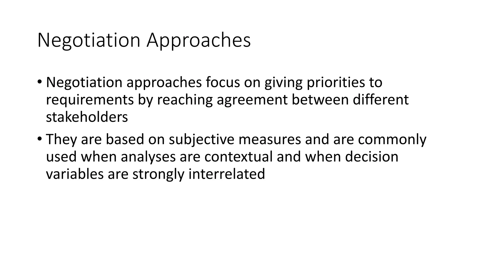 17
Negotiation Approaches
• Negotiation approaches focus on giving priorities to
requirements by reaching agreement between different
stakeholders
• They are based on subjective measures and are commonly
used when analyses are contextual and when decision
variables are strongly interrelated
 