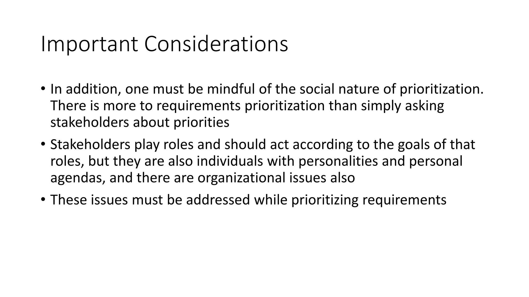 18
Important Considerations
• In addition, one must be mindful of the social nature of prioritization.
There is more to requirements prioritization than simply asking
stakeholders about priorities
• Stakeholders play roles and should act according to the goals of that
roles, but they are also individuals with personalities and personal
agendas, and there are organizational issues also
• These issues must be addressed while prioritizing requirements
 
