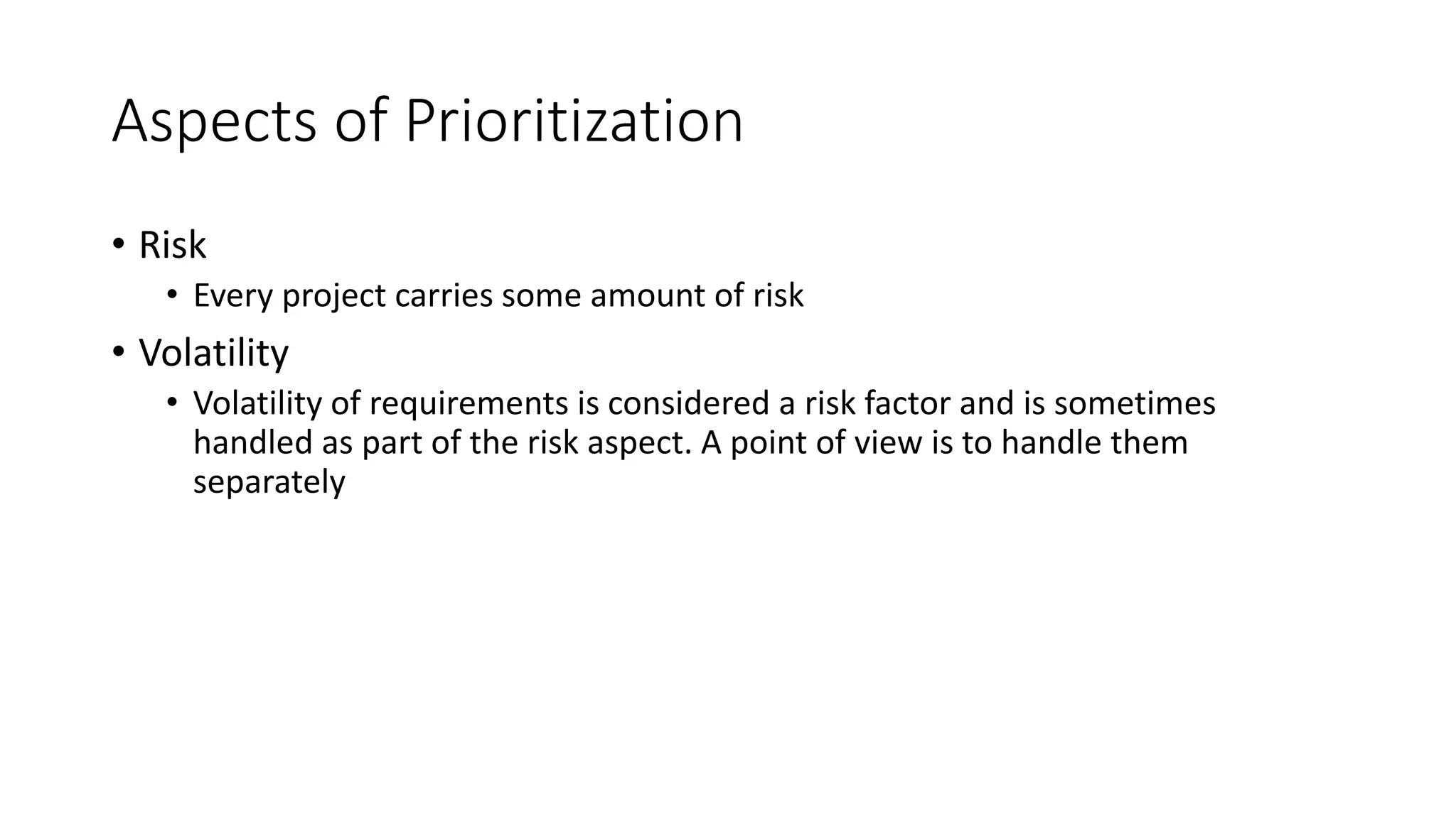 24
Aspects of Prioritization
• Risk
• Every project carries some amount of risk
• Volatility
• Volatility of requirements is considered a risk factor and is sometimes
handled as part of the risk aspect. A point of view is to handle them
separately
 