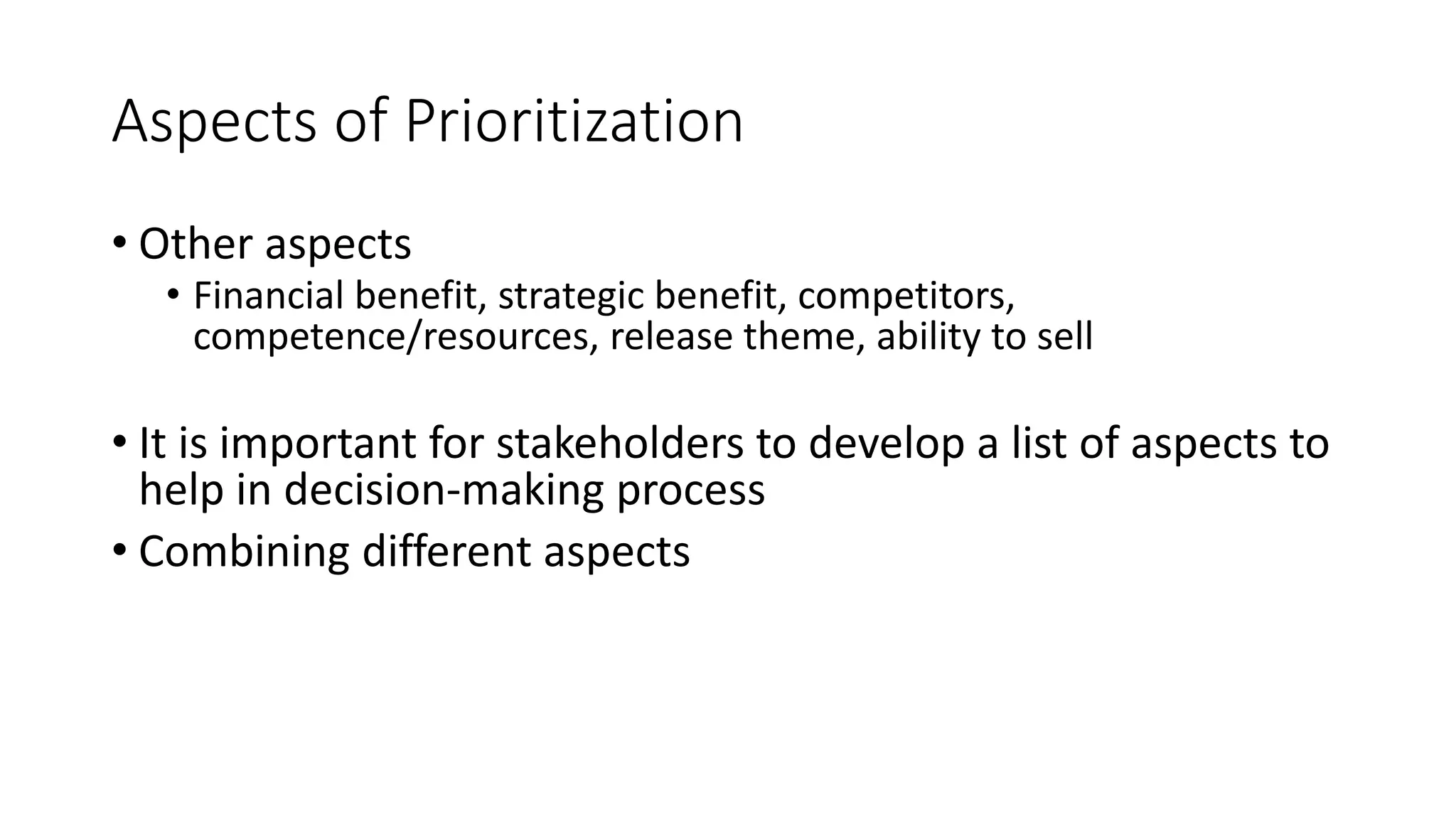 25
Aspects of Prioritization
• Other aspects
• Financial benefit, strategic benefit, competitors,
competence/resources, release theme, ability to sell
• It is important for stakeholders to develop a list of aspects to
help in decision-making process
• Combining different aspects
 