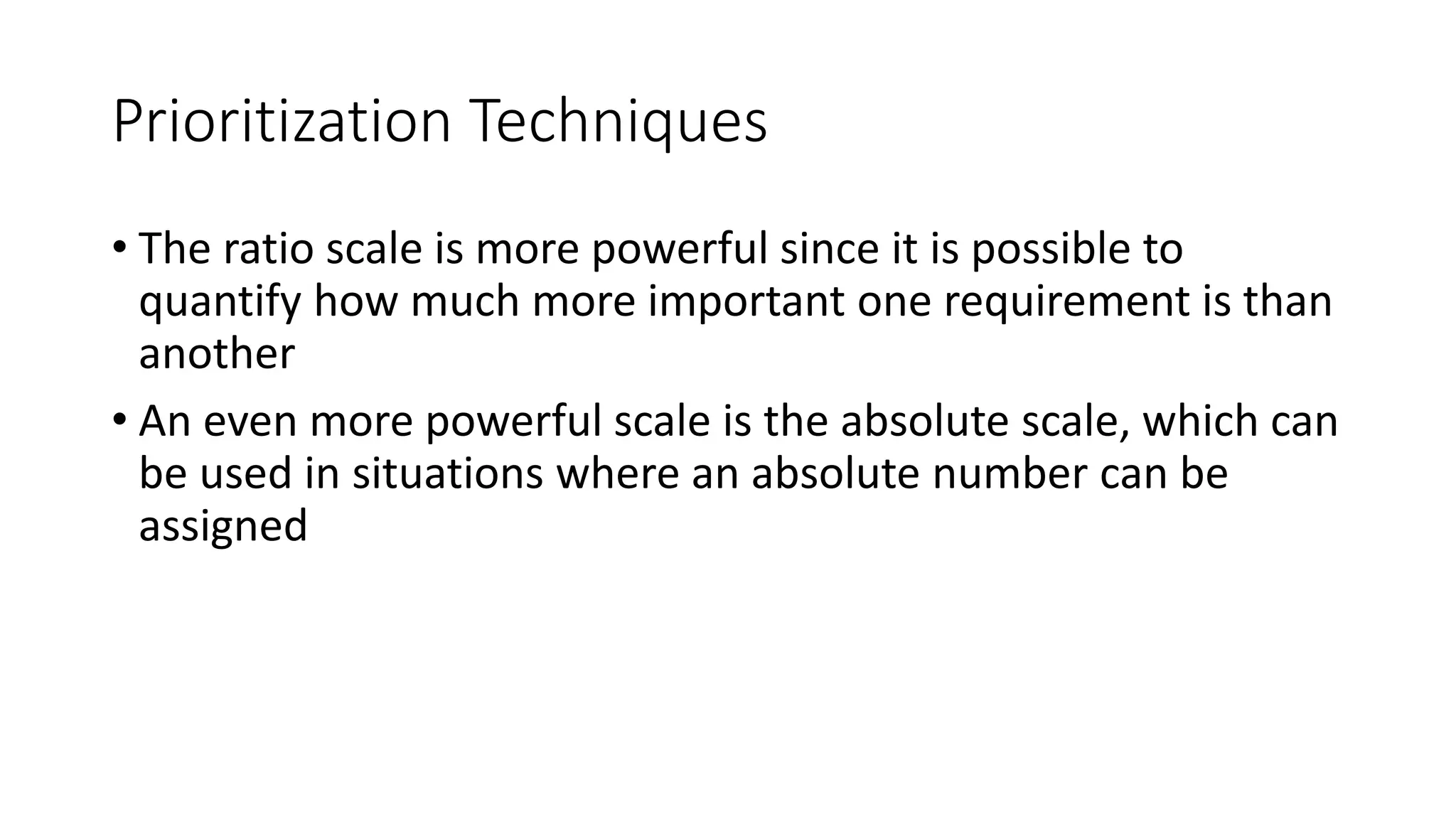 28
Prioritization Techniques
• The ratio scale is more powerful since it is possible to
quantify how much more important one requirement is than
another
• An even more powerful scale is the absolute scale, which can
be used in situations where an absolute number can be
assigned
 