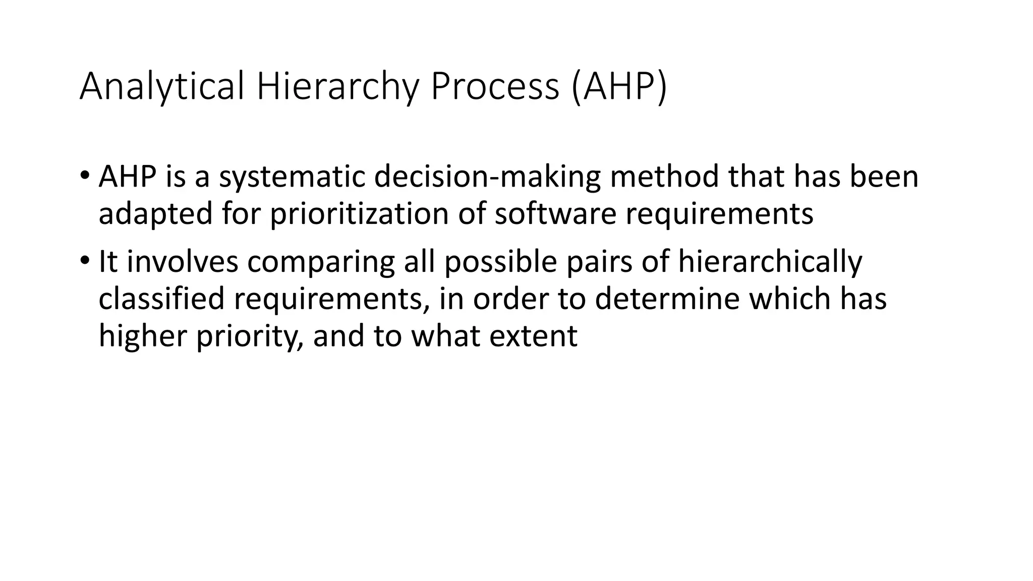 29
Analytical Hierarchy Process (AHP)
• AHP is a systematic decision-making method that has been
adapted for prioritization of software requirements
• It involves comparing all possible pairs of hierarchically
classified requirements, in order to determine which has
higher priority, and to what extent
 
