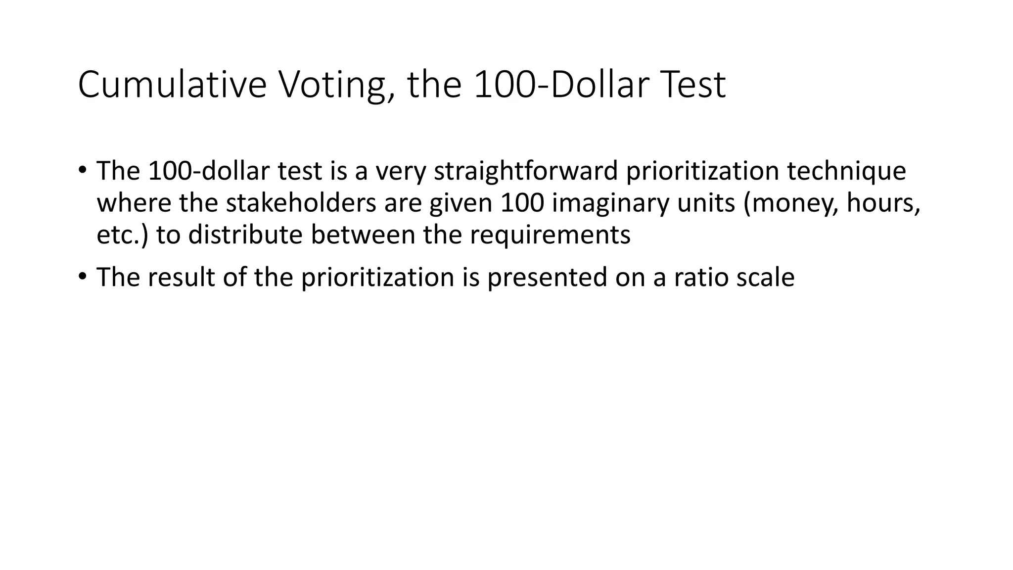 31
Cumulative Voting, the 100-Dollar Test
• The 100-dollar test is a very straightforward prioritization technique
where the stakeholders are given 100 imaginary units (money, hours,
etc.) to distribute between the requirements
• The result of the prioritization is presented on a ratio scale
 