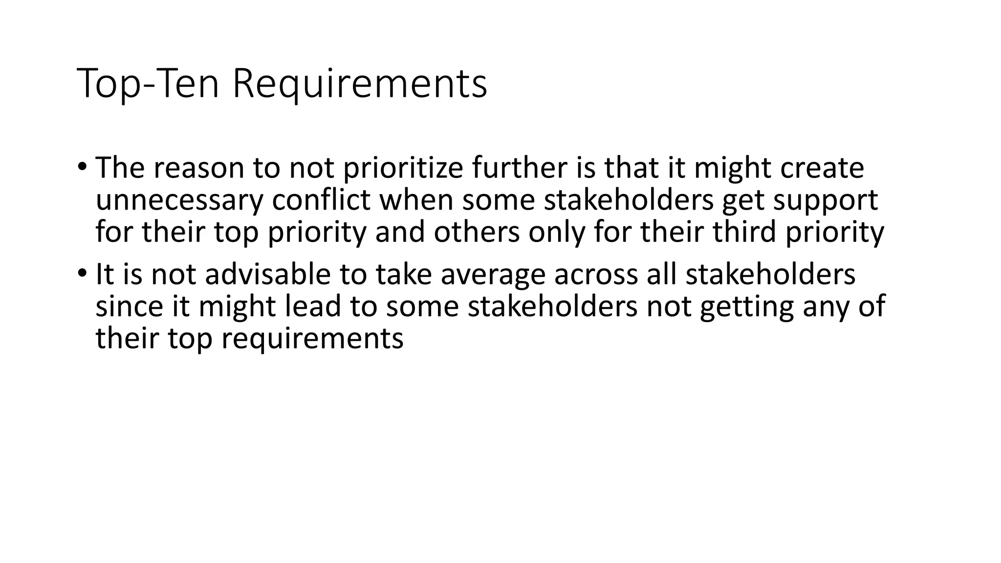 38
Top-Ten Requirements
• The reason to not prioritize further is that it might create
unnecessary conflict when some stakeholders get support
for their top priority and others only for their third priority
• It is not advisable to take average across all stakeholders
since it might lead to some stakeholders not getting any of
their top requirements
 