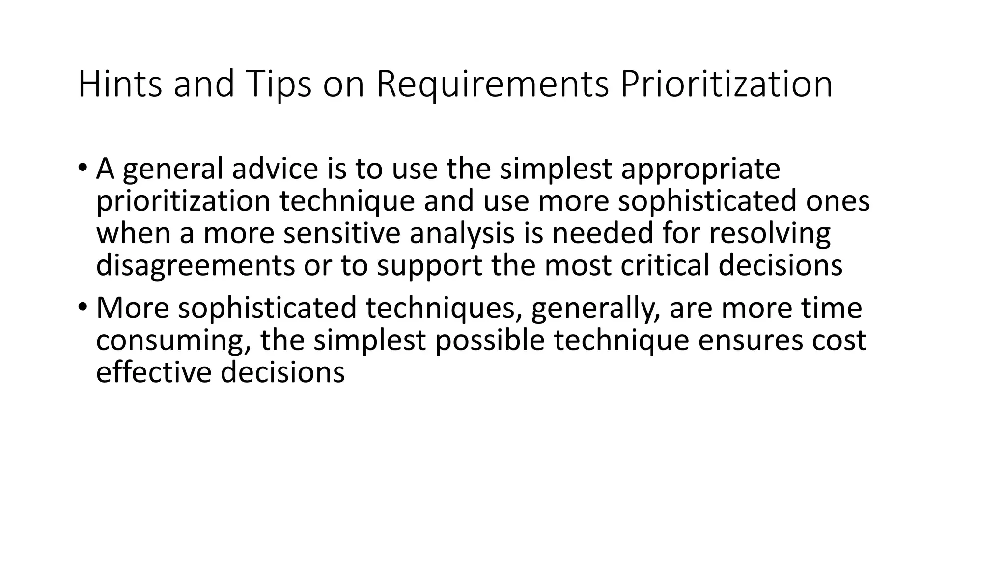 43
Hints and Tips on Requirements Prioritization
• A general advice is to use the simplest appropriate
prioritization technique and use more sophisticated ones
when a more sensitive analysis is needed for resolving
disagreements or to support the most critical decisions
• More sophisticated techniques, generally, are more time
consuming, the simplest possible technique ensures cost
effective decisions
 