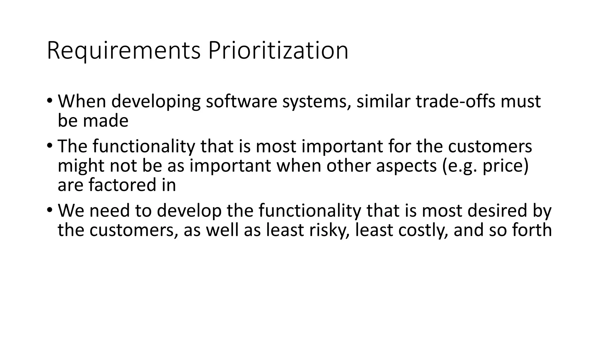 5
Requirements Prioritization
• When developing software systems, similar trade-offs must
be made
• The functionality that is most important for the customers
might not be as important when other aspects (e.g. price)
are factored in
• We need to develop the functionality that is most desired by
the customers, as well as least risky, least costly, and so forth
 