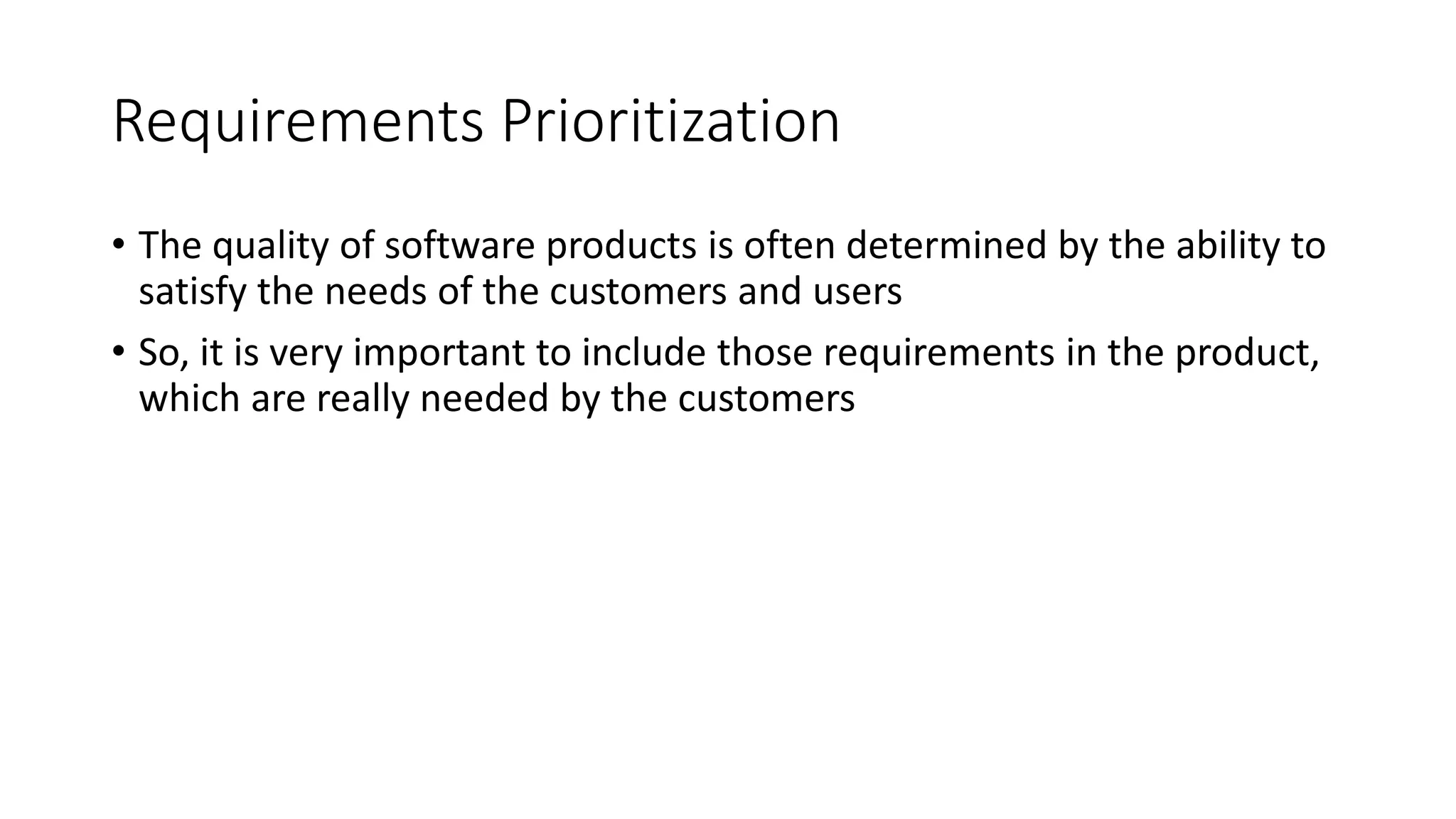 6
Requirements Prioritization
• The quality of software products is often determined by the ability to
satisfy the needs of the customers and users
• So, it is very important to include those requirements in the product,
which are really needed by the customers
 