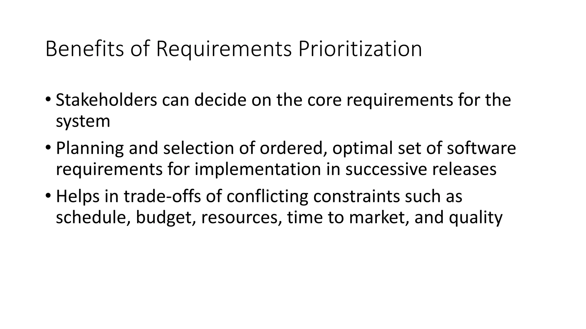 9
Benefits of Requirements Prioritization
• Stakeholders can decide on the core requirements for the
system
• Planning and selection of ordered, optimal set of software
requirements for implementation in successive releases
• Helps in trade-offs of conflicting constraints such as
schedule, budget, resources, time to market, and quality
 