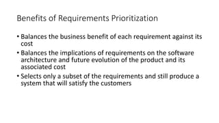 10
Benefits of Requirements Prioritization
• Balances the business benefit of each requirement against its
cost
• Balances the implications of requirements on the software
architecture and future evolution of the product and its
associated cost
• Selects only a subset of the requirements and still produce a
system that will satisfy the customers
 