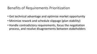 11
Benefits of Requirements Prioritization
• Get technical advantage and optimize market opportunity
• Minimize rework and schedule slippage (plan stability)
• Handle contradictory requirements, focus the negotiation
process, and resolve disagreements between stakeholders
 