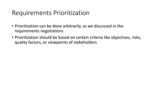 13
Requirements Prioritization
• Prioritization can be done arbitrarily, as we discussed in the
requirements negotiations
• Prioritization should be based on certain criteria like objectives, risks,
quality factors, or viewpoints of stakeholders
 