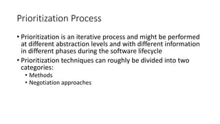 15
Prioritization Process
• Prioritization is an iterative process and might be performed
at different abstraction levels and with different information
in different phases during the software lifecycle
• Prioritization techniques can roughly be divided into two
categories:
• Methods
• Negotiation approaches
 