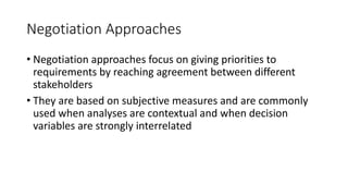 17
Negotiation Approaches
• Negotiation approaches focus on giving priorities to
requirements by reaching agreement between different
stakeholders
• They are based on subjective measures and are commonly
used when analyses are contextual and when decision
variables are strongly interrelated
 