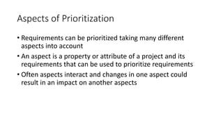 19
Aspects of Prioritization
• Requirements can be prioritized taking many different
aspects into account
• An aspect is a property or attribute of a project and its
requirements that can be used to prioritize requirements
• Often aspects interact and changes in one aspect could
result in an impact on another aspects
 