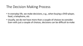 2
The Decision Making Process
• In everyday life, we make decisions, e.g., when buying a DVD-player,
food, a telephone, etc
• Usually, we do not have more than a couple of choices to consider.
Even with just a couple of choices, decisions can be difficult to make
 