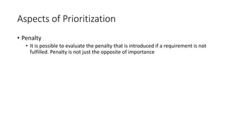 21
Aspects of Prioritization
• Penalty
• It is possible to evaluate the penalty that is introduced if a requirement is not
fulfilled. Penalty is not just the opposite of importance
 