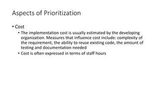 22
Aspects of Prioritization
• Cost
• The implementation cost is usually estimated by the developing
organization. Measures that influence cost include: complexity of
the requirement, the ability to reuse existing code, the amount of
testing and documentation needed
• Cost is often expressed in terms of staff hours
 