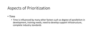 23
Aspects of Prioritization
• Time
• Time is influenced by many other factors such as degree of parallelism in
development, training needs, need to develop support infrastructure,
complete industry standards
 
