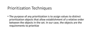 26
Prioritization Techniques
• The purpose of any prioritization is to assign values to distinct
prioritization objects that allow establishment of a relative order
between the objects in the set. In our case, the objects are the
requirements to prioritize
 