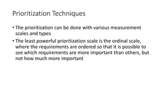 27
Prioritization Techniques
• The prioritization can be done with various measurement
scales and types
• The least powerful prioritization scale is the ordinal scale,
where the requirements are ordered so that it is possible to
see which requirements are more important than others, but
not how much more important
 