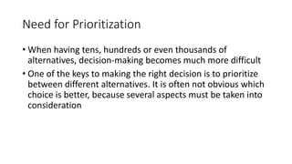 3
Need for Prioritization
• When having tens, hundreds or even thousands of
alternatives, decision-making becomes much more difficult
• One of the keys to making the right decision is to prioritize
between different alternatives. It is often not obvious which
choice is better, because several aspects must be taken into
consideration
 