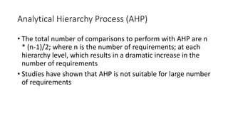 30
Analytical Hierarchy Process (AHP)
• The total number of comparisons to perform with AHP are n
* (n-1)/2; where n is the number of requirements; at each
hierarchy level, which results in a dramatic increase in the
number of requirements
• Studies have shown that AHP is not suitable for large number
of requirements
 