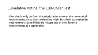 32
Cumulative Voting, the 100-Dollar Test
• One should only perform the prioritization once on the same set of
requirements, since the stakeholders might bias their evaluation the
second time around if they do not get one of their favorite
requirements as a top priority
 