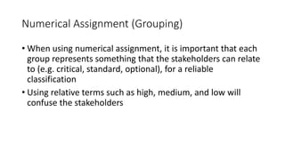 34
Numerical Assignment (Grouping)
• When using numerical assignment, it is important that each
group represents something that the stakeholders can relate
to (e.g. critical, standard, optional), for a reliable
classification
• Using relative terms such as high, medium, and low will
confuse the stakeholders
 