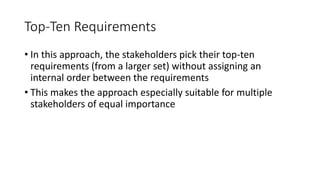 37
Top-Ten Requirements
• In this approach, the stakeholders pick their top-ten
requirements (from a larger set) without assigning an
internal order between the requirements
• This makes the approach especially suitable for multiple
stakeholders of equal importance
 