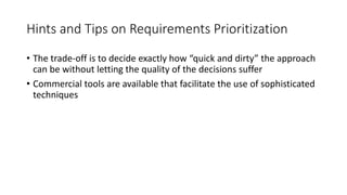 44
Hints and Tips on Requirements Prioritization
• The trade-off is to decide exactly how “quick and dirty” the approach
can be without letting the quality of the decisions suffer
• Commercial tools are available that facilitate the use of sophisticated
techniques
 