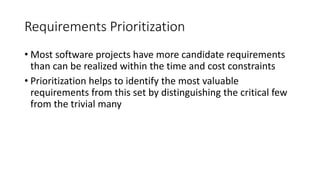 7
Requirements Prioritization
• Most software projects have more candidate requirements
than can be realized within the time and cost constraints
• Prioritization helps to identify the most valuable
requirements from this set by distinguishing the critical few
from the trivial many
 