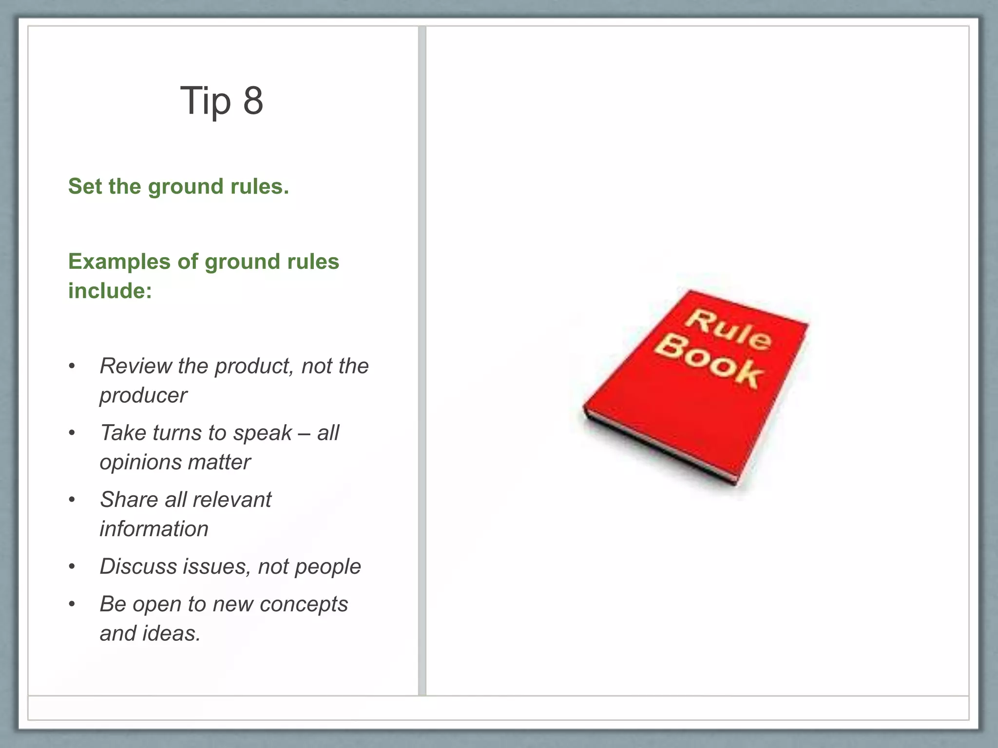 Tip 8
Set the ground rules.
Examples of ground rules
include:
•

Review the product, not the
producer

•

Take turns to speak – all
opinions matter

•

Share all relevant
information

•

Discuss issues, not people

•

Be open to new concepts
and ideas.

 