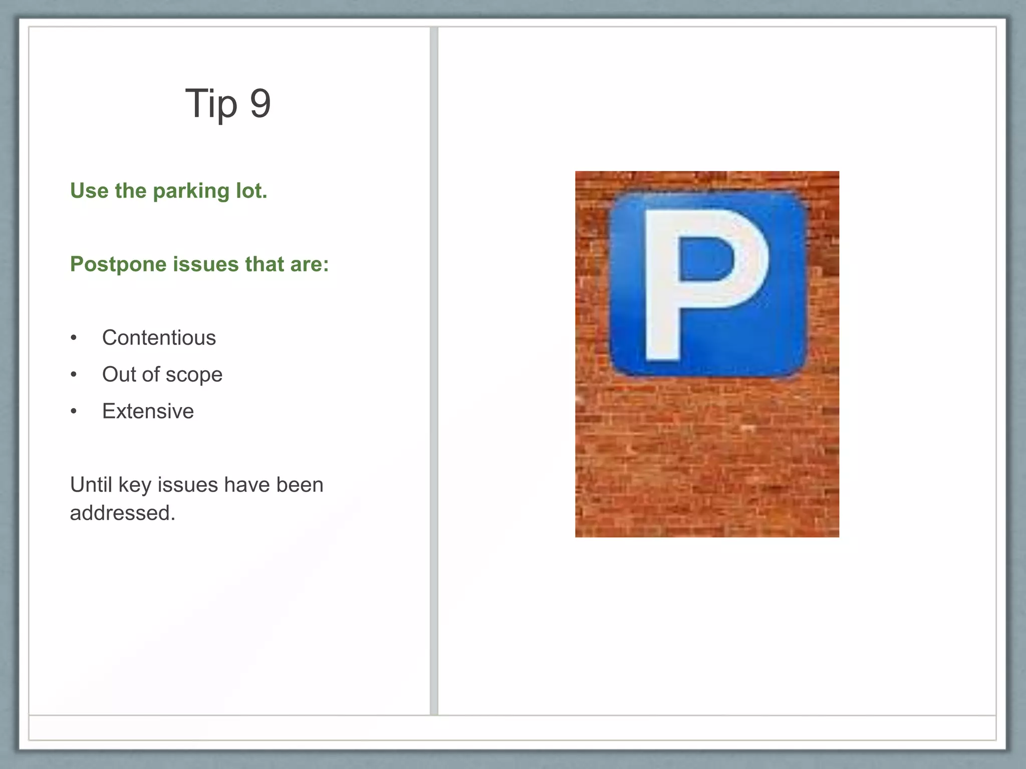 Tip 9
Use the parking lot.

Postpone issues that are:
•

Contentious

•

Out of scope

•

Extensive

Until key issues have been
addressed.

 