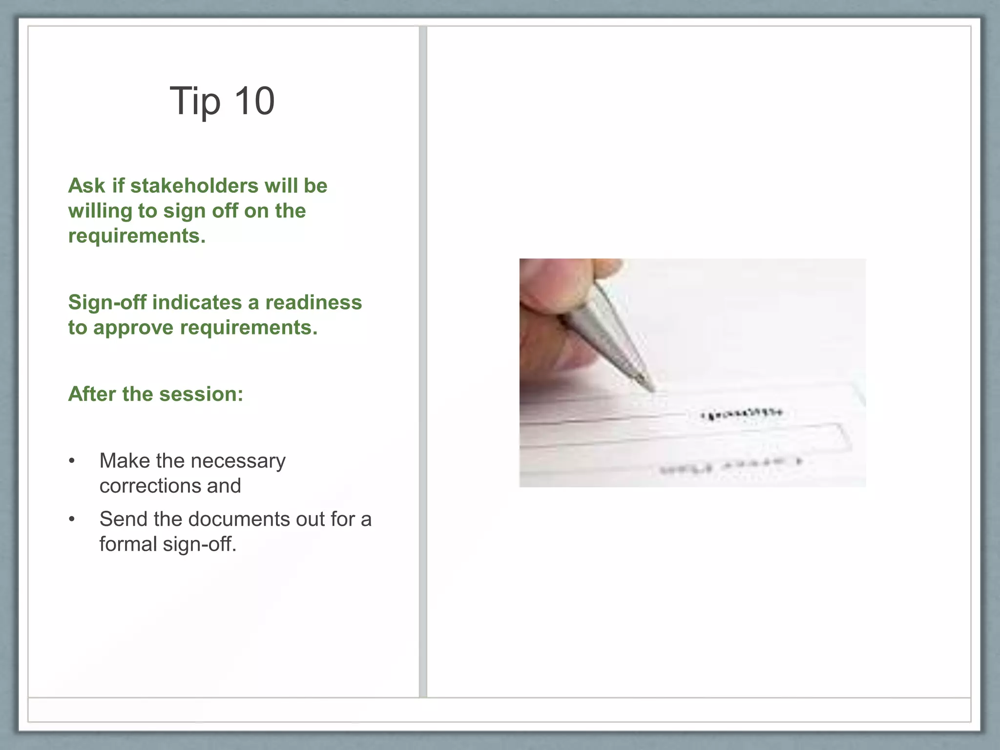 Tip 10
Ask if stakeholders will be
willing to sign off on the
requirements.
Sign-off indicates a readiness
to approve requirements.
After the session:

•

Make the necessary
corrections and

•

Send the documents out for a
formal sign-off.

 
