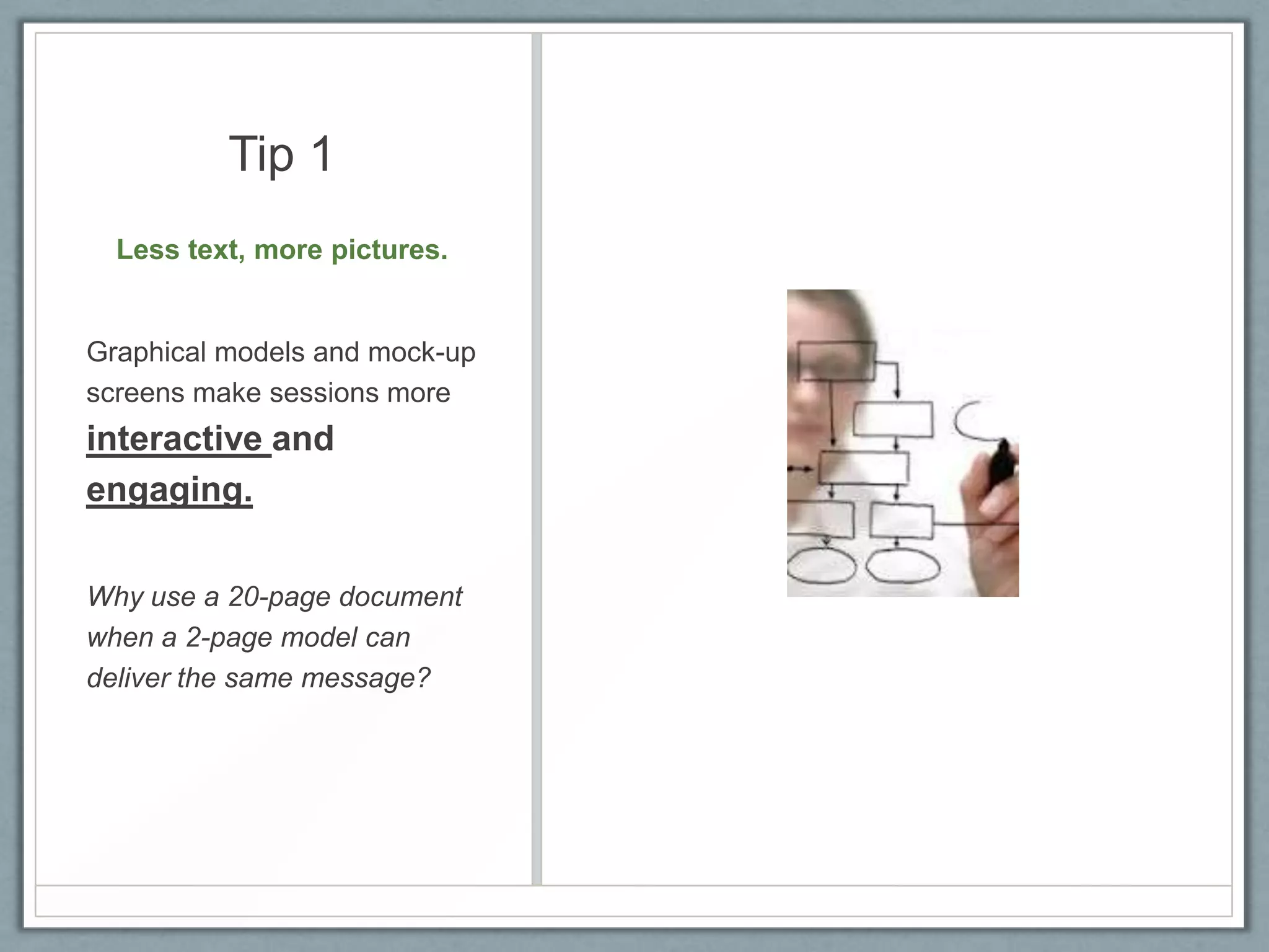 Tip 1
Less text, more pictures.

Graphical models and mock-up
screens make sessions more

interactive and
engaging.
Why use a 20-page document
when a 2-page model can
deliver the same message?

 