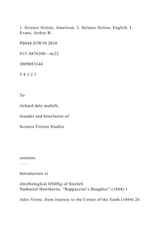 1. Science fiction, American. 2. Science fiction, English. I.
Evans, Arthur B.
PS648.S3W39 2010
813′.0876208—dc22
2009053144
5 4 3 2 1
To
rIchard dale mulleN,
founder and benefactor of
Science Fiction Studies
contents
. . . .
Introduction xi
chroNologIcal lIStINg of StorIeS
Nathaniel Hawthorne, “Rappaccini’s Daughter” (1844) 1
Jules Verne, from Journey to the Center of the Earth (1864) 26
 