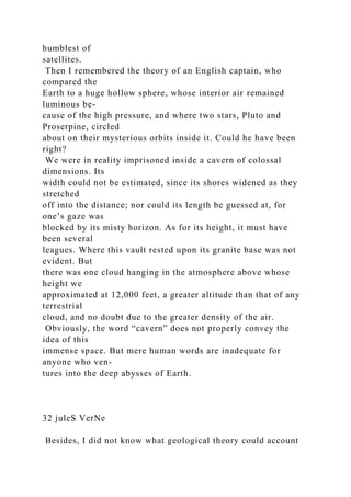 humblest of
satellites.
Then I remembered the theory of an English captain, who
compared the
Earth to a huge hollow sphere, whose interior air remained
luminous be-
cause of the high pressure, and where two stars, Pluto and
Proserpine, circled
about on their mysterious orbits inside it. Could he have been
right?
We were in reality imprisoned inside a cavern of colossal
dimensions. Its
width could not be estimated, since its shores widened as they
stretched
off into the distance; nor could its length be guessed at, for
one’s gaze was
blocked by its misty horizon. As for its height, it must have
been several
leagues. Where this vault rested upon its granite base was not
evident. But
there was one cloud hanging in the atmosphere above whose
height we
approximated at 12,000 feet, a greater altitude than that of any
terrestrial
cloud, and no doubt due to the greater density of the air.
Obviously, the word “cavern” does not properly convey the
idea of this
immense space. But mere human words are inadequate for
anyone who ven-
tures into the deep abysses of Earth.
32 juleS VerNe
Besides, I did not know what geological theory could account
 