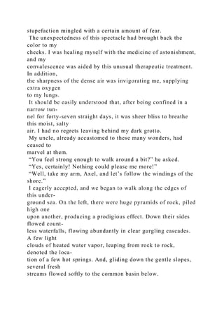 stupefaction mingled with a certain amount of fear.
The unexpectedness of this spectacle had brought back the
color to my
cheeks. I was healing myself with the medicine of astonishment,
and my
convalescence was aided by this unusual therapeutic treatment.
In addition,
the sharpness of the dense air was invigorating me, supplying
extra oxygen
to my lungs.
It should be easily understood that, after being confined in a
narrow tun-
nel for forty-seven straight days, it was sheer bliss to breathe
this moist, salty
air. I had no regrets leaving behind my dark grotto.
My uncle, already accustomed to these many wonders, had
ceased to
marvel at them.
“You feel strong enough to walk around a bit?” he asked.
“Yes, certainly! Nothing could please me more!”
“Well, take my arm, Axel, and let’s follow the windings of the
shore.”
I eagerly accepted, and we began to walk along the edges of
this under-
ground sea. On the left, there were huge pyramids of rock, piled
high one
upon another, producing a prodigious effect. Down their sides
flowed count-
less waterfalls, flowing abundantly in clear gurgling cascades.
A few light
clouds of heated water vapor, leaping from rock to rock,
denoted the loca-
tion of a few hot springs. And, gliding down the gentle slopes,
several fresh
streams flowed softly to the common basin below.
 