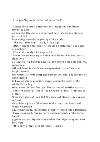 from jourNey to the ceNter of the earth 33
Among these many watercourses I recognized our faithful
travelling com-
panion, the Hansbach, who merged here into the mighty sea,
just as it had
been doing since the beginning of the world.
“We shall miss him,” I said, with a sigh.
“Bah!” said the professor. “It makes no difference, one guide
or another.”
I found this reply a bit ungrateful.
But at that moment my attention was drawn to an unexpected
sight. At a
distance of five hundred paces, at the end of a high promontory,
appeared a
tall and dense forest. It was composed of trees of moderate
height, formed
like umbrellas, with sharp geometrical outlines. The currents of
wind seemed
to have no effect upon their shape, and in the midst of the
windy blasts they
stood unmoved and firm, just like a stand of petrified cedars.
I hurried forward. I could find no name to identify this odd sort
of tree.
Were they some of the 200,000 species of plant already known,
and did
they claim a place of their own in the lacustrine flora? No!
When we arrived
under their shade, my surprise promptly turned into admiration.
There standing before me were indeed products of the Earth,
but of
gigantic stature. My uncle identified them right away for what
they were.
“It is only a forest of mushrooms,” said he.
 