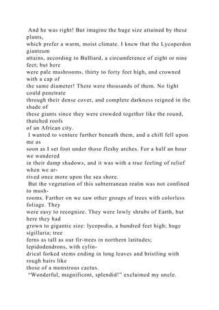 And he was right! But imagine the huge size attained by these
plants,
which prefer a warm, moist climate. I knew that the Lycoperdon
gianteum
attains, according to Bulliard, a circumference of eight or nine
feet; but here
were pale mushrooms, thirty to forty feet high, and crowned
with a cap of
the same diameter! There were thousands of them. No light
could penetrate
through their dense cover, and complete darkness reigned in the
shade of
these giants since they were crowded together like the round,
thatched roofs
of an African city.
I wanted to venture further beneath them, and a chill fell upon
me as
soon as I set foot under those fleshy arches. For a half an hour
we wandered
in their damp shadows, and it was with a true feeling of relief
when we ar-
rived once more upon the sea shore.
But the vegetation of this subterranean realm was not confined
to mush-
rooms. Farther on we saw other groups of trees with colorless
foliage. They
were easy to recognize. They were lowly shrubs of Earth, but
here they had
grown to gigantic size: lycopodia, a hundred feet high; huge
sigillaria; tree
ferns as tall as our fir-trees in northern latitudes;
lepidodendrons, with cylin-
drical forked stems ending in long leaves and bristling with
rough hairs like
those of a monstrous cactus.
“Wonderful, magnificent, splendid!” exclaimed my uncle.
 