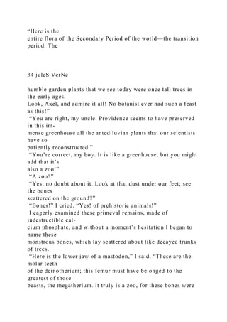 “Here is the
entire flora of the Secondary Period of the world—the transition
period. The
34 juleS VerNe
humble garden plants that we see today were once tall trees in
the early ages.
Look, Axel, and admire it all! No botanist ever had such a feast
as this!”
“You are right, my uncle. Providence seems to have preserved
in this im-
mense greenhouse all the antediluvian plants that our scientists
have so
patiently reconstructed.”
“You’re correct, my boy. It is like a greenhouse; but you might
add that it’s
also a zoo!”
“A zoo?”
“Yes; no doubt about it. Look at that dust under our feet; see
the bones
scattered on the ground?”
“Bones!” I cried. “Yes! of prehistoric animals!”
I eagerly examined these primeval remains, made of
indestructible cal-
cium phosphate, and without a moment’s hesitation I began to
name these
monstrous bones, which lay scattered about like decayed trunks
of trees.
“Here is the lower jaw of a mastodon,” I said. “These are the
molar teeth
of the deinotherium; this femur must have belonged to the
greatest of those
beasts, the megatherium. It truly is a zoo, for these bones were
 