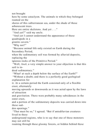 not brought
here by some cataclysm. The animals to which they belonged
roamed on the
shores of this subterranean sea, under the shade of those
arborescent trees.
Here are entire skeletons. And yet . . .”
“And yet?” said my uncle.
“And yet I cannot understand the appearance of these
quadrupeds in a
granite cavern.”
“Why not?”
“Because animal life only existed on Earth during the
Secondary Period,
when the sedimentary soil was formed by alluvial deposits,
replacing the
igneous rocks of the Primitive Period.”
“Well, Axel, a very simple answer to your objection is that this
soil is in-
deed sedimentary.”
“What! at such a depth below the surface of the Earth?”
“Without a doubt; and there is a perfectly good geological
explanation for
it. At a certain period the Earth consisted only of a flexible
crust, alternately
moving upwards or downwards as it was acted upon by the laws
of attraction
and gravitation. There were probably many subsidences in the
outer crust,
and a portion of the sedimentary deposits was carried down into
these sud-
den openings.”
“That must be so,” I agreed. “But if antediluvian creatures
lived in these
underground regions, who is to say that one of these monsters
may not still be
roaming through these gloomy forests, or hidden behind these
 